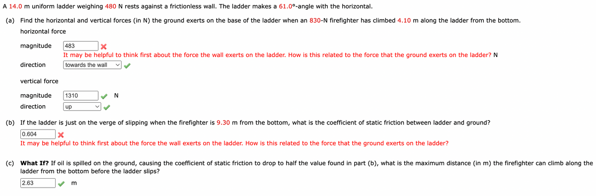 A 14.0 m uniform ladder weighing 480 N rests against a frictionless wall. The ladder makes a 61.0°-angle with the horizontal.
(a) Find the horizontal and vertical forces (in N) the ground exerts on the base of the ladder when an 830-N firefighter has climbed 4.10 m along the ladder from the bottom.
horizontal force
magnitude 483
X
It may be helpful to think first about the force the wall exerts on the ladder. How is this related to the force that the ground exerts on the ladder? N
towards the wall
direction
vertical force
magnitude 1310
N
direction
up
(b)
If the ladder is just on the verge of slipping when the firefighter is 9.30 m from the bottom, what is the coefficient of static friction between ladder and ground?
0.604
It may be helpful to think first about the force the wall exerts on the ladder. How is this related to the force that the ground exerts on the ladder?
(c)
What If? If oil is spilled on the ground, causing the coefficient of static friction to drop to half the value found in part (b), what is the maximum distance (in m) the firefighter can climb along the
ladder from the bottom before the ladder slips?
2.63
m