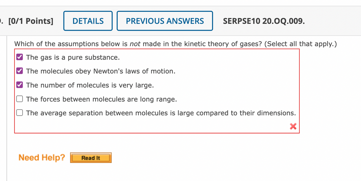 . [0/1 Points]
DETAILS
PREVIOUS ANSWERS
SERPSE10 20.0Q.009.
Which of the assumptions below is not made in the kinetic theory of gases? (Select all that apply.)
The gas is a pure substance.
The molecules obey Newton's laws of motion.
The number of molecules is very large.
The forces between molecules are long range.
O The average separation between molecules is large compared to their dimensions.
Need Help?
Read It
