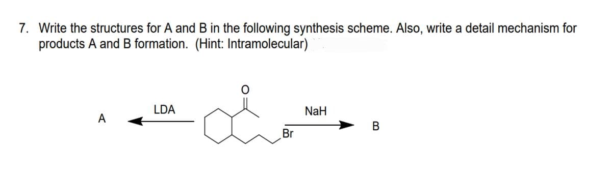 7. Write the structures for A and B in the following synthesis scheme. Also, write a detail mechanism for
products A and B formation. (Hint: Intramolecular)
O
LDA
NaH
A
B
Br