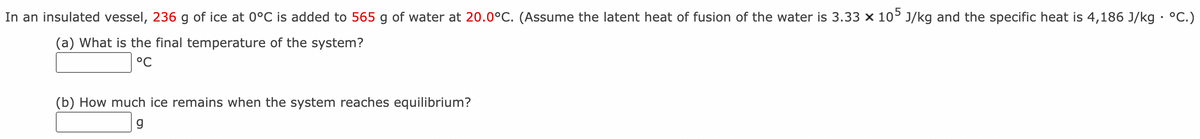 In an insulated vessel, 236 g of ice at 0°C is added to 565 g of water at 20.0°C. (Assume the latent heat of fusion of the water is 3.33 x 10° J/kg and the specific heat is 4,186 J/kg • °C.)
(a) What is the final temperature of the system?
°C
(b) How much ice remains when the system reaches equilibrium?
