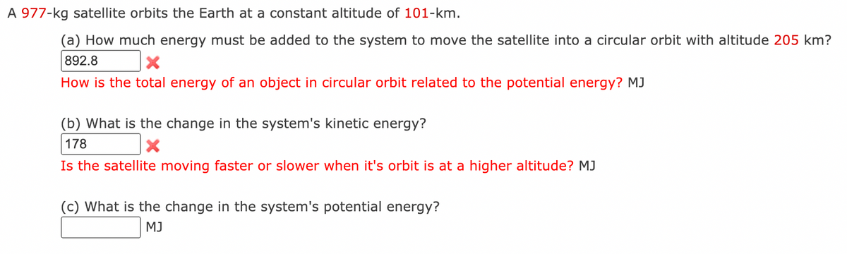 A 977-kg satellite orbits the Earth at a constant altitude of 101-km.
(a) How much energy must be added to the system to move the satellite into a circular orbit with altitude 205 km?
892.8
How is the total energy of an object in circular orbit related to the potential energy? MJ
(b) What is the change in the system's kinetic energy?
178
Is the satellite moving faster or slower when it's orbit is at a higher altitude? MJ
(c) What is the change in the system's potential energy?
MJ
