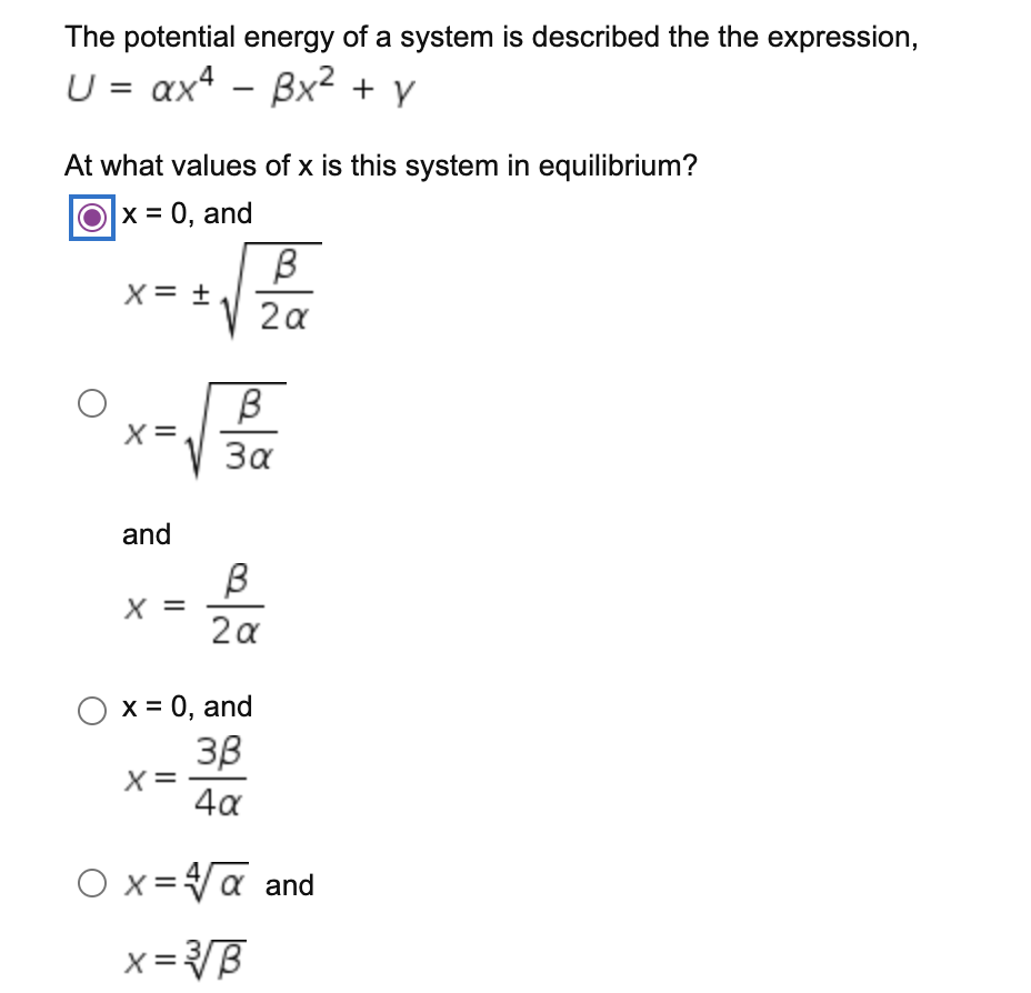 The potential energy of a system is described the the expression,
U = ax4 - Bx² + y
At what values of x is this system in equilibrium?
O
x = 0, and
B
X= +
2a
X=
За
and
X =
2a
O x = 0, and
3B
X=
4a
O x=Va and
x =B
