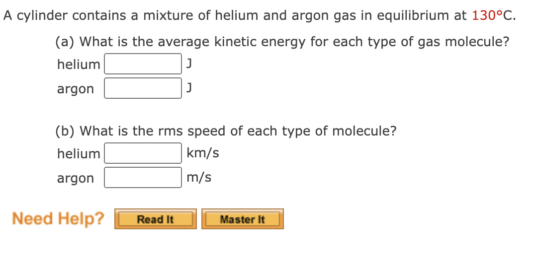 A cylinder contains a mixture of helium and argon gas in equilibrium at 130°C.
(a) What is the average kinetic energy for each type of gas molecule?
helium
J
argon
(b) What is the rms speed of each type of molecule?
helium
km/s
argon
m/s
Need Help?
Read It
Master It
