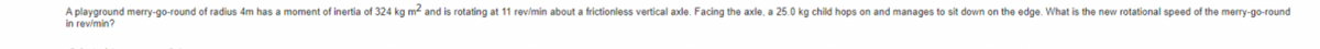 A playground merry-go-round of radius 4m has a moment of inertia of 324 kg m² and is rotating at 11 rev/min about a frictionless vertical axle. Facing the axle, a 25.0 kg child hops on and manages to sit down on the edge. What is the new rotational speed of the merry-go-round
in rev/min?