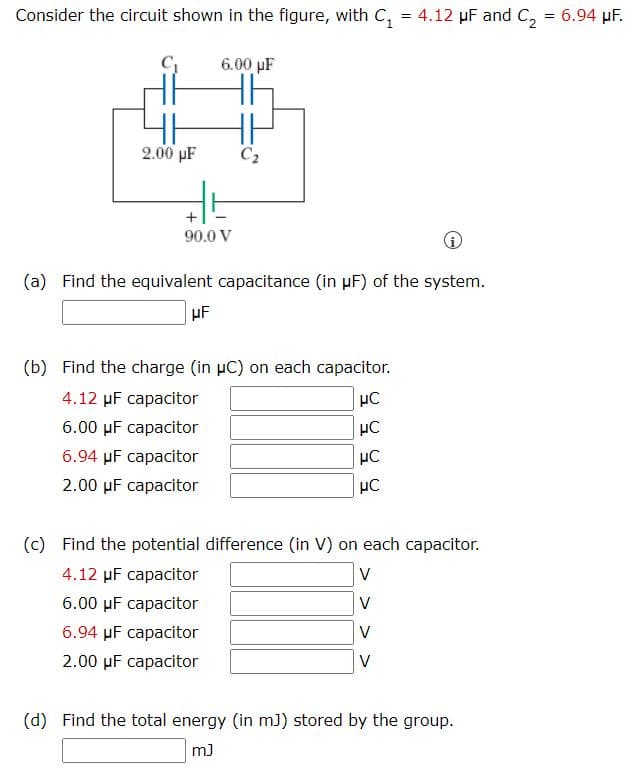 Consider the circuit shown in the figure, with C, = 4.12 µF and C, = 6.94 µF.
6.00 µF
2.00 µF
C2
90.0 V
(a) Find the equivalent capacitance (in µF) of the system.
HF
(b) Find the charge (in µC) on each capacitor.
4.12 µF capacitor
µC
6.00 µF capacitor
6.94 µF capacitor
HC
2.00 µF capacitor
(c) Find the potential difference (in V) on each capacitor.
4.12 µF capacitor
V
6.00 µF capacitor
V
6.94 µF capacitor
V
2.00 µF capacitor
V
(d) Find the total energy (in m)) stored by the group.
m)
