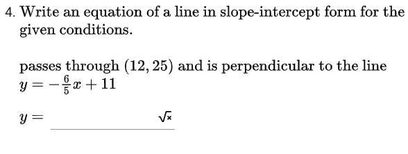 4. Write an equation of a line in slope-intercept form for the
given conditions.
passes through (12, 25) and is perpendicular to the line
y = -x+ 11
y =
