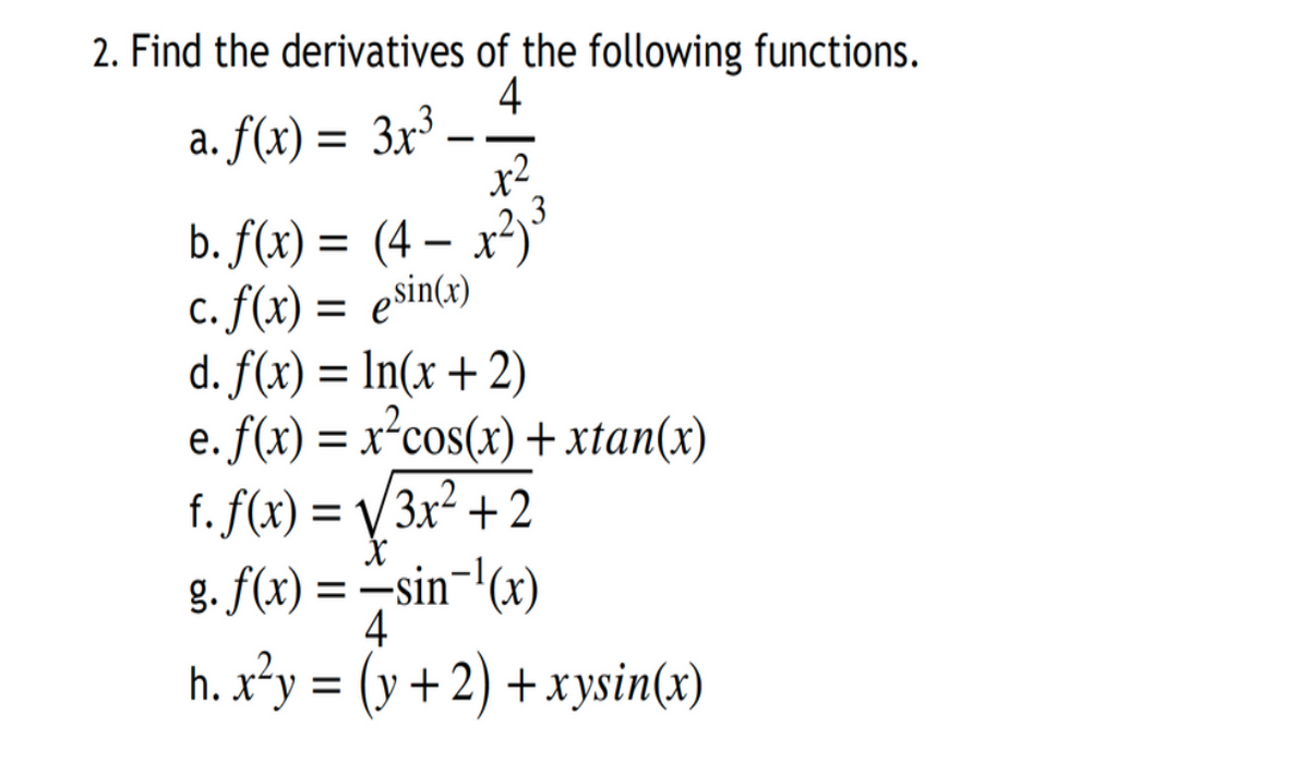 2. Find the derivatives of the following functions.
4
a. f(x) = 3x³ -
x-
3
b. f(x) = (4 – x²)'
C. f(x) = esin(x)
d. f(x) = ln(x +2)
e. f(x) = x²cos(x) + xtan(x)
f. f(x) = V/3x² + 2
g. f(x) = –sin¬'(x)
%3D
%3D
4
h. x²y = (y +2) + xysin(x)

