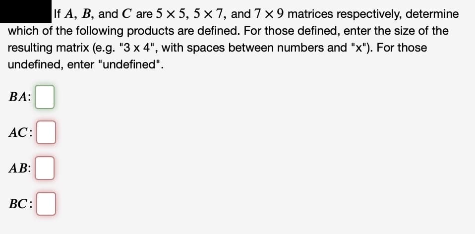 If A, B, and C are 5 x 5, 5 x 7, and 7 x 9 matrices respectively, determine
which of the following products are defined. For those defined, enter the size of the
resulting matrix (e.g. "3 x 4", with spaces between numbers and "x"). For those
undefined, enter "undefined".
ВА:
АC:
AB:
ВС:
