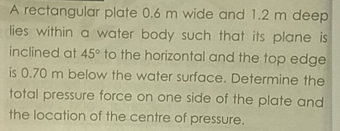 A rectangular plate 0.6 m wide and 1.2 m deep
lies within a water body such that its plane is
inclined at 45° to the horizontal and the top edge
is 0.70 m below the water surface. Determine the
total pressure force on one side of the plate and
the location of the centre of pressure.

