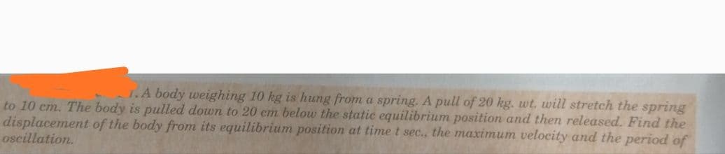1.A body weighing 10 kg is hung from a spring. A pull of 20 kg. wt, will stretch the spring
to 10 cm. The body is pulled down to 20 cm below the static equilibrium position and then released. Find the
displacement of the body from its equilibrium position at time t sec., the maximum velocity and the period of
oscillation.
