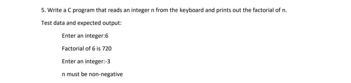 5. Write a C program that reads an integer n from the keyboard and prints out the factorial of n.
Test data and expected output:
Enter an integer:6
Factorial of 6 is 720
Enter an integer:-3
n must be non-negative
