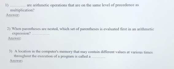 1)
are arithmetic operations that are on the same level of precedence as
multiplication?
Answer:
2) When parentheses are nested, which set of parentheses is evaluated first in an arithmetic
expression? .
Answer:
3) A location in the computer's memory that may contain different values at various times
throughout the execution of a program is called a
Answer:

