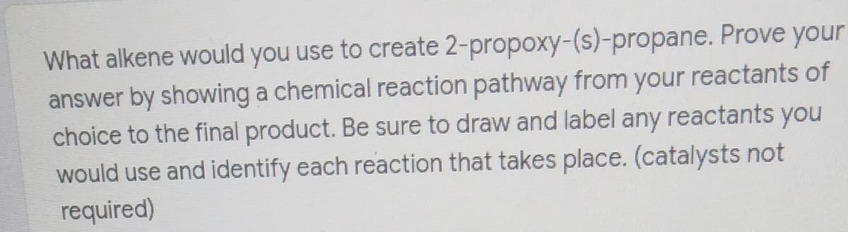 What alkene would you use to create 2-propoxy-(s)-propane. Prove your
answer by showing a chemical reaction pathway from your reactants of
choice to the final product. Be sure to draw and label any reactants you
would use and identify each reaction that takes place. (catalysts not
required)