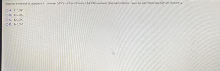 Suppose the marginal propensity to consume (MPC) is 0.9 and there is a $4.000 increase in planned investment. Given this information, real GDP will increase by
OA $10,000
OB. $40,000
OC. $20,000
OD. $45,000