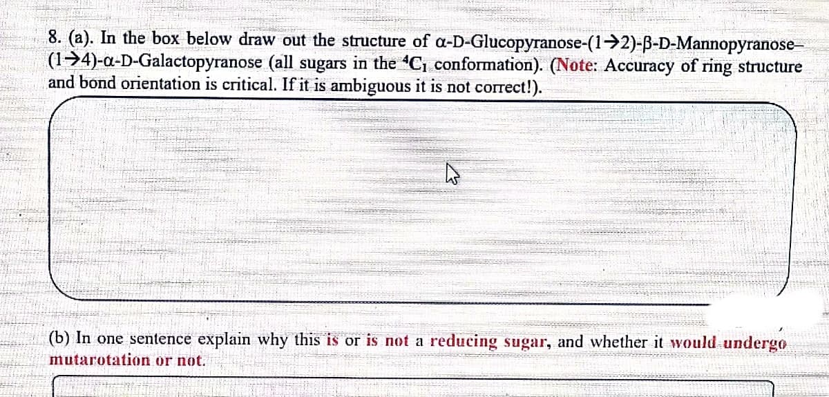 8. (a). In the box below draw out the structure of a-D-Glucopyranose-(1→2)-ß-D-Mannopyranose-
(14)-a-D-Galactopyranose (all sugars in the C₁ conformation). (Note: Accuracy of ring structure
and bond orientation is critical. If it is ambiguous it is not correct!).
(b) In one sentence explain why this is or is not a reducing sugar, and whether it would undergo
mutarotation or not.