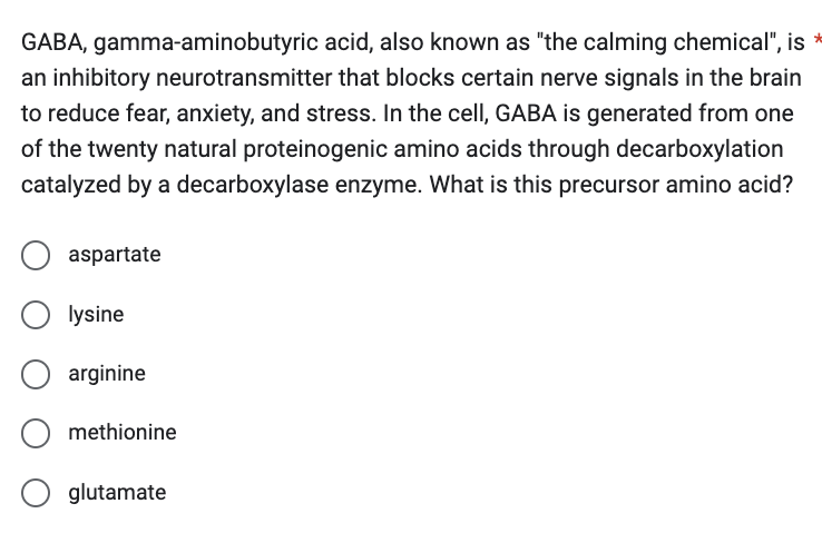 GABA, gamma-aminobutyric acid, also known as "the calming chemical", is
an inhibitory neurotransmitter that blocks certain nerve signals in the brain
to reduce fear, anxiety, and stress. In the cell, GABA is generated from one
of the twenty natural proteinogenic amino acids through decarboxylation
catalyzed by a decarboxylase enzyme. What is this precursor amino acid?
aspartate
lysine
arginine
methionine
glutamate