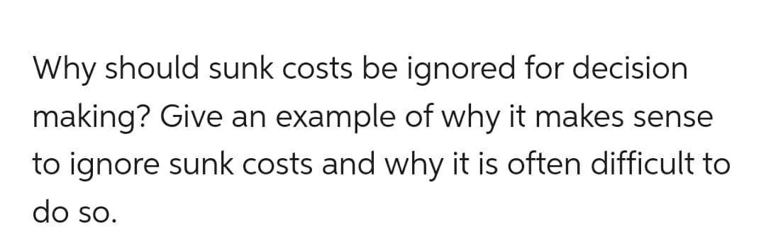 Why should sunk costs be ignored for decision
making? Give an example of why it makes sense
to ignore sunk costs and why it is often difficult to
do so.