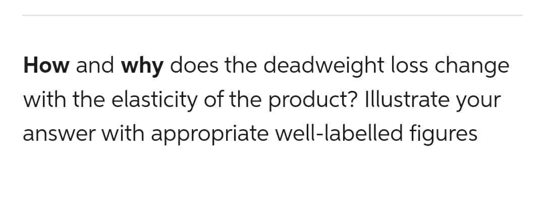 How and why does the deadweight loss change
with the elasticity of the product? Illustrate your
answer with appropriate well-labelled figures