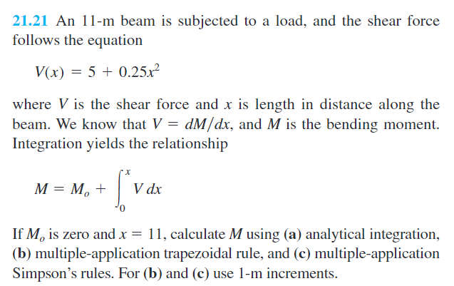 21.21 An 11-m beam is subjected to a load, and the shear force
follows the equation
V(x) = 5 + 0.25x²
where V is the shear force and x is length in distance along the
beam. We know that V = dM/dx, and M is the bending moment.
Integration yields the relationship
M = M, +
V dx
If M, is zero and x = 11, calculate M using (a) analytical integration,
(b) multiple-application trapezoidal rule, and (c) multiple-application
Simpson's rules. For (b) and (c) use 1-m increments.
