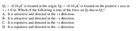 Q₁ = -0.10 μC is located at the origin. Q₂ = +0.10 µC is located on the positive x axis at
x = 1.0 m. Which of the following is true of the force on Q₁ due to Q₂?
A. It is attractive and directed in the +x direction.
B. It is attractive and directed in the -x direction.
C. It is repulsive and directed in the +x direction.
D. It is repulsive and directed in the -x direction.