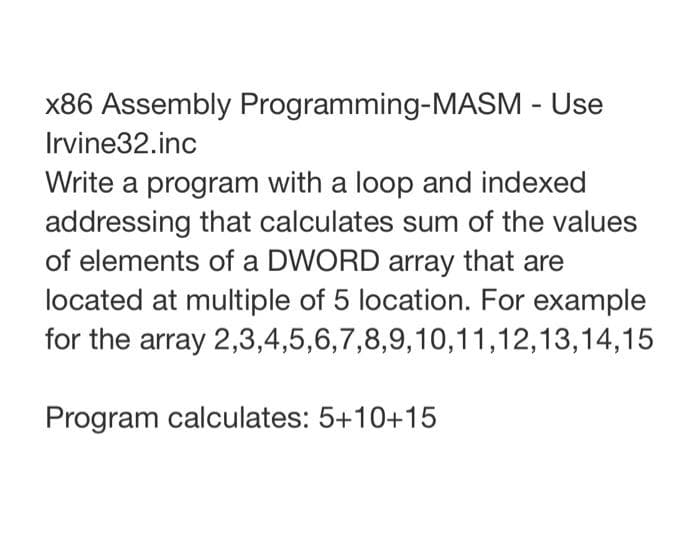 x86 Assembly Programming-MASM - Use
Irvine32.inc
Write a program with a loop and indexed
addressing that calculates sum of the values
of elements of a DWORD array that are
located at multiple of 5 location. For example
for the array 2,3,4,5,6,7,8,9,10,11,12,13,14,15
Program calculates: 5+10+15
