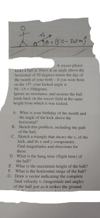 076=(50-Datm)
A soccer player
kicks a ball at 30m/s at an angle above the
horizontal of 50 degrees minus the day of
the month of your birth – if you were born
on the 15", your kicked angle is
50 - 15 = 35degrees.
Ignore air resistance, and assume the ball
lands back on the soccer field at the same
height from which it was kicked.
A. What is your birthday of the month and
the angle of the kick above the
horizontal?
B. Sketch this problem, including the path
of the ball.
C. Sketch a triangle that shows the v. of the
kick, and its x and y components.
Find magnitudes and directions for
these.
D. What is the hang time (flight time) of
the ball?
E. What is the maximum height of the ball?
F. What is the horizontal range of the ball?
G. Draw a vector indicating the complete
final velocity v (magnitude and angle)
of the ball just as it strikes the ground.
of
