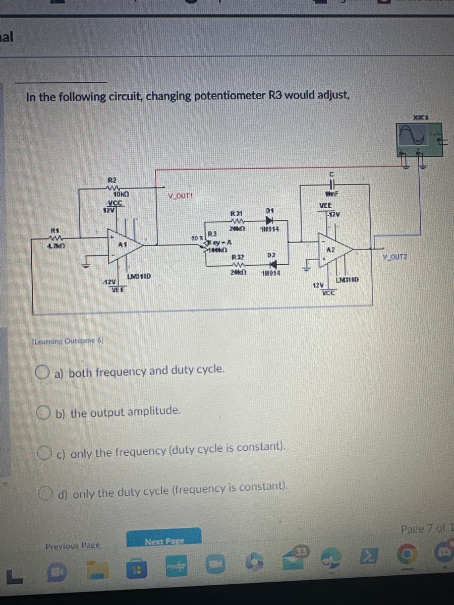 mal
In the following circuit, changing potentiometer R3 would adjust,
C
R2
10KO
V OUT1
MnF
R1
VCC
12V
VEE
01
RM
12V
ww
20kn
100914
R3
www
4.TK
00%
A1
Key-A
1002
A2
R32
D2
V OUT2
ww
LM318D
-12V
VEE
20k
101914
LM3180
12V
VCC
[Learning Outcome 61
a) both frequency and duty cycle.
b) the output amplitude.
c) only the frequency (duty cycle is constant).
d) only the duty cycle (frequency is constant).
Previous Page
Next Page
L
reyh
X1
Page 7 of 1
O