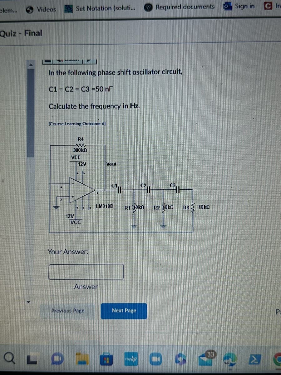 blem...
Videos
Set Notation (soluti...
Required documents
O
Sign in
In
Quiz - Final
σ
In the following phase shift oscillator circuit,
C1 C2 C3 =50 nF
Calculate the frequency in Hz.
[Course Learning Outcome 6]
R4
w
300kn
VEE
12V
Vout
c2|
7 15
LM318D
R1 10kn
R2 oka
R3
12V
VCC
Your Answer:
Answer
Previous Page
Next Page
ww
10k0
33
P
C