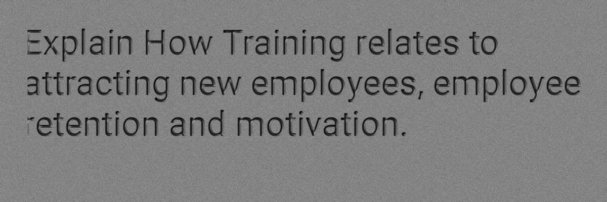 Explain How Training relates to
attracting new employees, employee
retention and motivation.
