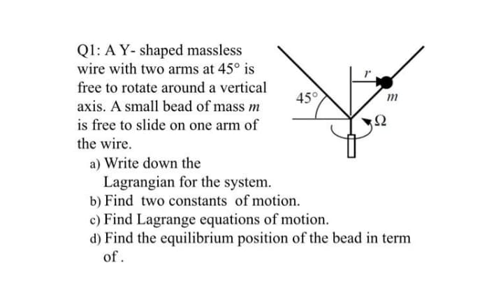Q1: A Y- shaped massless
wire with two arms at 45° is
free to rotate around a vertical
45°
m
axis. A small bead of mass m
is free to slide on one arm of
Ω
the wire.
a) Write down the
Lagrangian for the system.
b) Find two constants of motion.
c) Find Lagrange equations of motion.
d) Find the equilibrium position of the bead in term
of.
