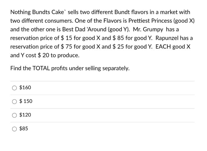 Nothing Bundts Cake` sells two different Bundt flavors in a market with
two different consumers. One of the Flavors is Prettiest Princess (good X)
and the other one is Best Dad 'Around (good Y). Mr. Grumpy has a
reservation price of $ 15 for good X and $ 85 for good Y. Rapunzel has a
reservation price of $ 75 for good X and $ 25 for good Y. EACH good X
and Y cost $ 20 to produce.
Find the TOTAL profits under selling separately.
$160
$ 150
$120
$85
