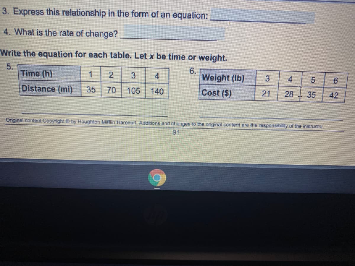 3. Express this relationship in the form of an equation:
4. What is the rate of change?
Write the equation for each table. Let x be time or weight.
5.
Time (h)
6.
Weight (Ib)
1
4
3
4
9.
Distance (mi)
35
70
105
Cost ($)
140
21
28
35
42
Original content Copyright by Houghlon Mifflin Harcourt. Additions and changes to the original content are the responsibiity of the instructor.
91
