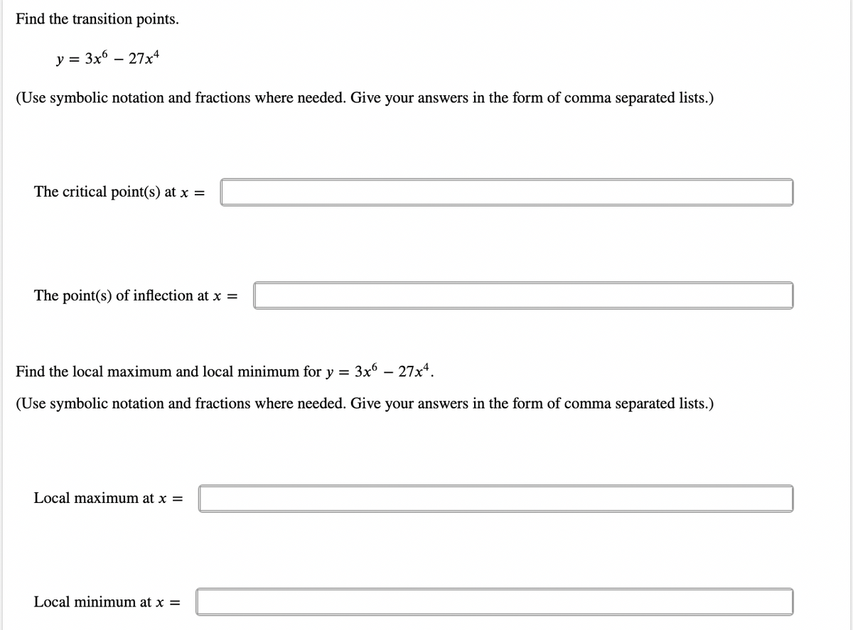 Find the transition points.
y = 3x6 - 27x4
(Use symbolic notation and fractions where needed. Give your answers in the form of comma separated lists.)
The critical point(s) at x =
The point(s) of inflection at x =
Find the local maximum and local minimum for y
3x6 — 27x4.
=
(Use symbolic notation and fractions where needed. Give your answers in the form of comma separated lists.)
Local maximum at x =
Local minimum at x =