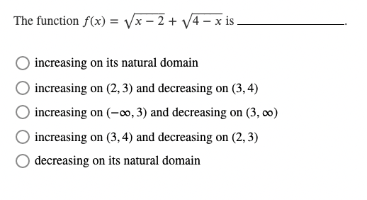 The function f(x) = √√x-2 + √√4- x is .
increasing on its natural domain
increasing on (2, 3) and decreasing on (3,4)
increasing on (-∞0, 3) and decreasing on (3,00)
increasing on (3, 4) and decreasing on (2, 3)
decreasing on its natural domain