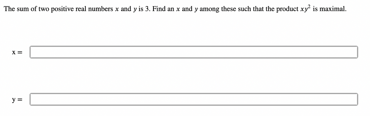 The sum of two positive real numbers x and y is 3. Find an x and y among these such that the product xy² is maximal.
X =
y =