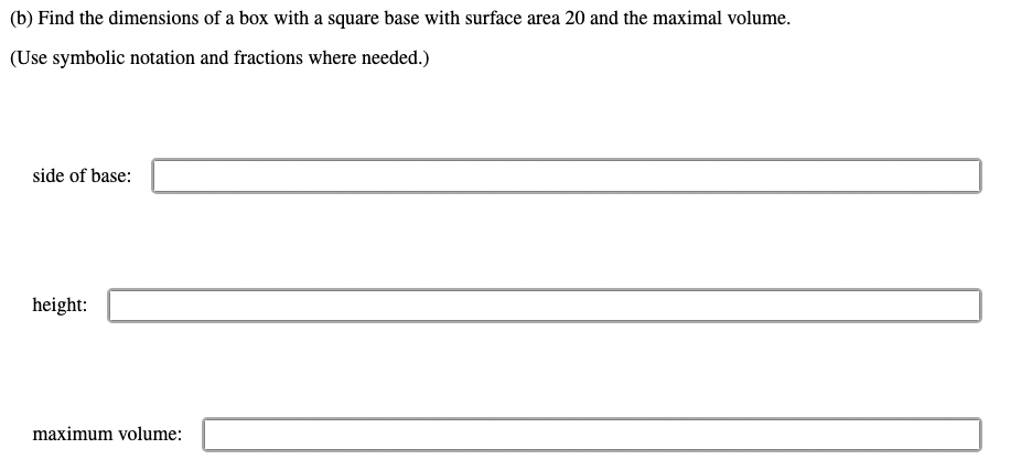 (b) Find the dimensions of a box with a square base with surface area 20 and the maximal volume.
(Use symbolic notation and fractions where needed.)
side of base:
height:
maximum volume: