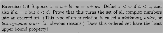 Exercise 1.9 Suppose z = a + bi, w = c+ di. Define z < w if a < c, and
also if a = c but b < d. Prove that this turns the set of all complex numbers
into an ordered set. (This type of order relation is called a dictionary order, or
lexicographic order, for obvious reasons.) Does this ordered set have the least
upper bound property?

