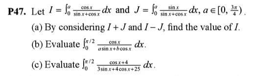 sin x
P47. Let I =
cos x
osdx and J = J
sin x+cos.x
dx, a e [0, ).
sin x+cos x
(a) By considering I+J and I-J, find the value of I.
(b) Evaluate f/2
dx.
a sin x+bcos.x
cos x
(c) Evaluate 2
cos x+4
dx.
3sin x+4 cos.x+25
