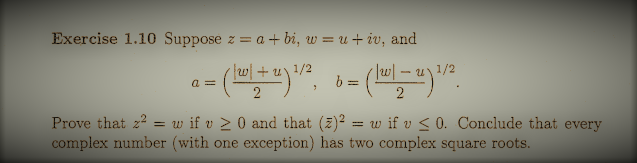 Exercise 1.10 Suppose z = a + bi, w = u+ iv, and
1/2
b =
|w|
a =
Prove that z2 = w if v > 0 and that (z)² = w if v < 0. Conclude that every
complex number (with one exception) has two complex square roots.
