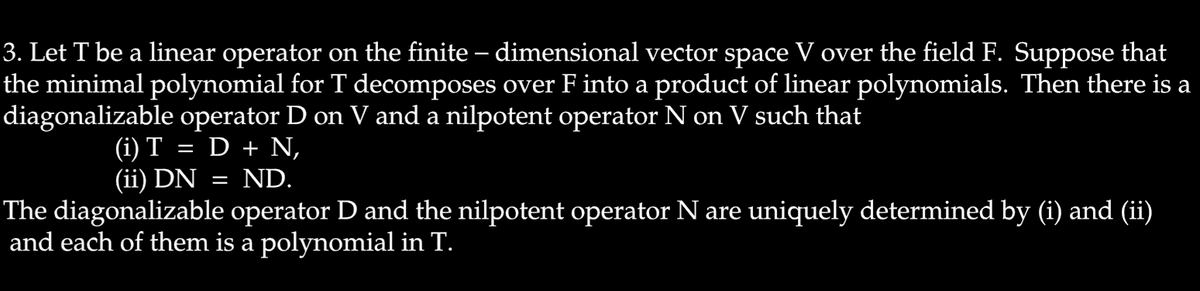 3. Let T be a linear operator on the finite – dimensional vector space V over the field F. Suppose that
the minimal polynomial for T decomposes over F into a product of linear polynomials. Then there is a
diagonalizable operator D on V and a nilpotent operator N on V such that
(1) T
(ii) DN
D + N,
ND.
The diagonalizable operator D and the nilpotent operator N are uniquely determined by (i) and (ii)
and each of them is a polynomial in T.
