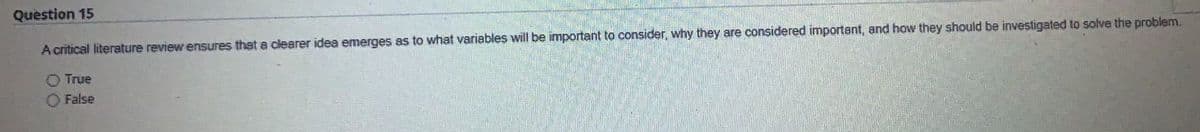 Question 15
A critical literature review ensures that a clearer idea emerges as to what variables will be important to consider, why they are considered important, and how they should be investigated to solve the problem.
O True
O False
