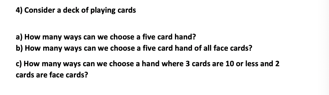 4) Consider a deck of playing cards
a) How many ways can we choose a five card hand?
b) How many ways can we choose a five card hand of all face cards?
c) How many ways can we choose a hand where 3 cards are 10 or less and 2
cards are face cards?
