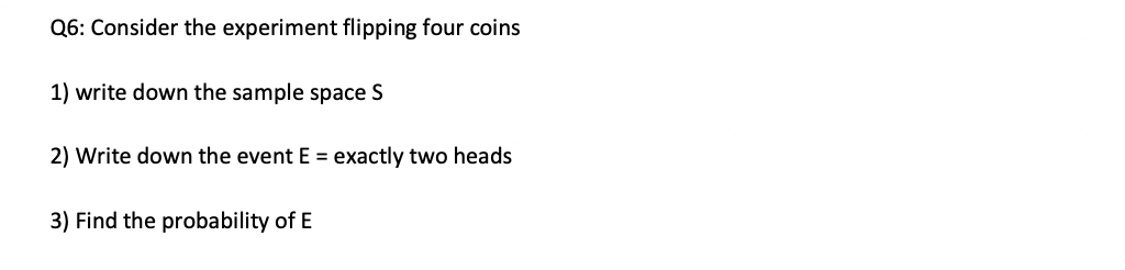 Q6: Consider the experiment flipping four coins
1) write down the sample space S
2) Write down the event E = exactly two heads
3) Find the probability of E
