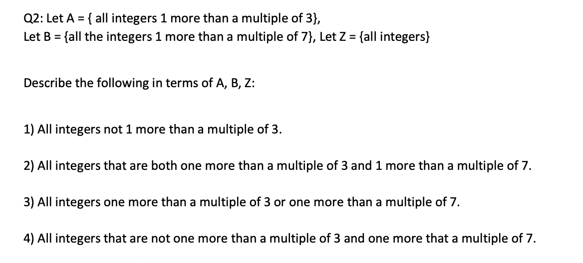 Q2: Let A = { all integers 1 more than a multiple of 3},
Let B = {all the integers 1 more than a multiple of 7}, Let Z = {all integers}
%3D
Describe the following in terms of A, B, Z:
1) All integers not 1 more than a multiple of 3.
2) All integers that are both one more than a multiple of 3 and 1 more than a multiple of 7.
3) All integers one more than a multiple of 3 or one more than a multiple of 7.
4) All integers that are not one more than a multiple of 3 and one more that a multiple of 7.

