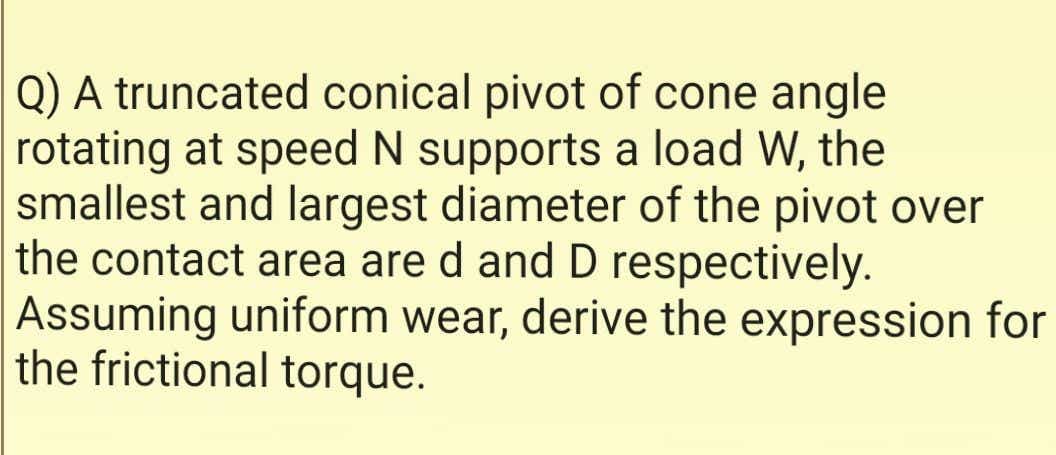 Q) A truncated conical pivot of cone angle
rotating at speed N supports a load W, the
smallest and largest diameter of the pivot over
the contact area are d and D respectively.
Assuming uniform wear, derive the expression for
the frictional torque.
