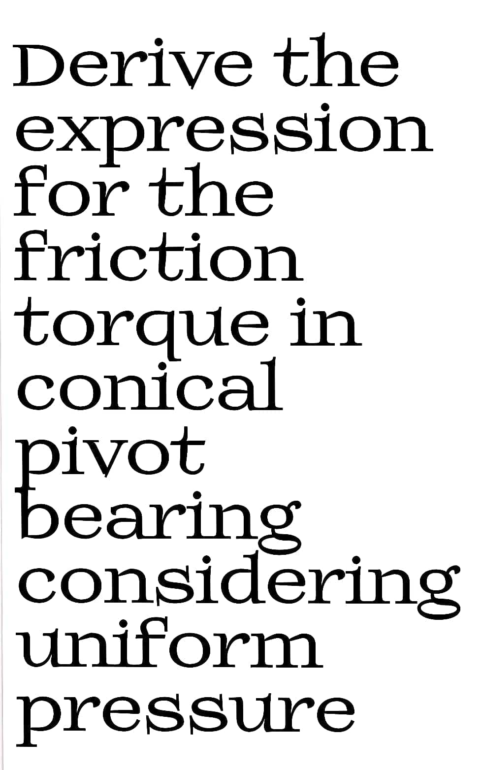 Derive the
expression
for the
friction
torque in
conical
pivot
bearing
considering
uniform
pressure
