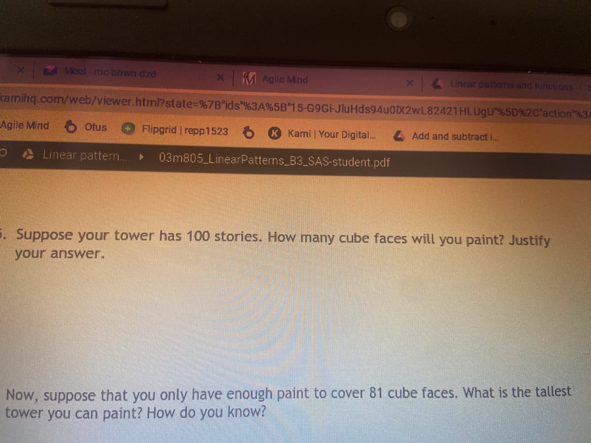 Moel-mc-bhwn-dzd
x M Agile Mind
x 4 Linear patterms and functions
kamihq.com/web/viewer.html?state%=%7B"ids"%3A%5B"15-G9GHJluHds94uOX2wL82421HLUgU"%5D%2C"action"%3A
Agile Mind
Otus
Flipgrid repp1523
K Kami Your Digital..
4 Add and subtract i..
Linear patter..
03m805 LinearPatterns_B3_SAS-student.pdf
5. Suppose your tower has 100 stories. How many cube faces will you paint? Justify
your answer.
Now, suppose that you only have enough paint to cover 81 cube faces. What is the tallest
tower you can paint? How do you know?
