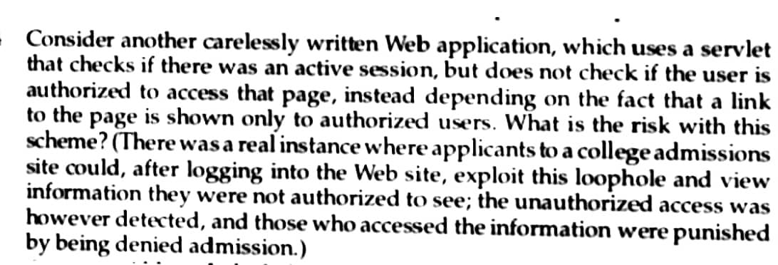 - Consider another carelessly written Web application, which uses a servlet
that checks if there was an active session, but does not check if the user is
authorized to access that page, instead depending on the fact that a link
to the page is shown only to authorized users. What is the risk with this
scheme? (There was a real instance where applicants to a college admissions
site could, after logging into the Web site, exploit this loophole and view
information they were not authorized to see; the unauthorized access was
however detected, and those who accessed the information were punished
by being denied admission.)