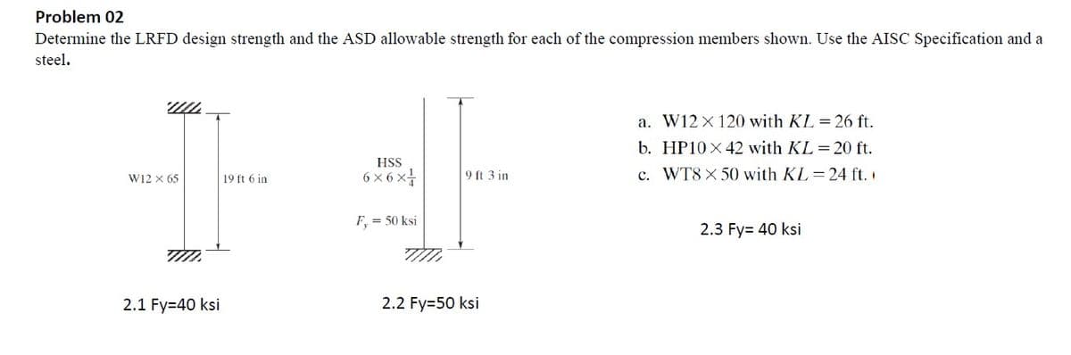 Problem 02
Determine the LRFD design strength and the ASD allowable strength for each of the compression members shown. Use the AISC Specification and a
steel.
UL
a. W12 x 120 with KL = 26 ft.
HSS
b. HP10 x 42 with KL = 20 ft.
c. WT8 x 50 with KL=24 ft.
W12 X 65
19 ft 6 in
6x6x1/
9 ft 3 in
F, = 50 ksi
2.3 Fy= 40 ksi
T
2.1 Fy=40 ksi
TIIL
2.2 Fy=50 ksi