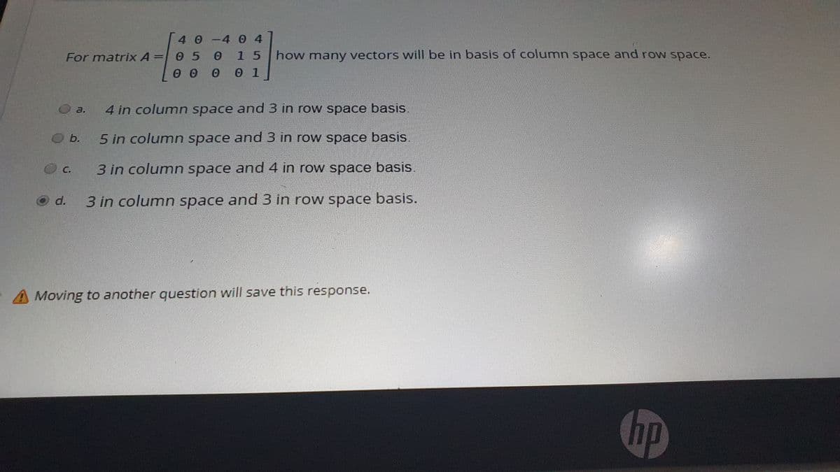 40-4 04
1 5
For matrix A =
0 5
how many vectors will be in basis of column space and row space.
1
4 in column space and 3 in row space basis.
a.
b.
5 in column space and 3 in row space basis
C.
3 in column space and 4 in row space basis.
d.
3 in column space and 3 in row space basis.
A Moving to another question will save this response.
hp
